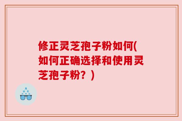 修正灵芝孢子粉如何(如何正确选择和使用灵芝孢子粉?) 修正灵芝孢子粉如何(如何正确选择和使用灵芝孢子粉?)