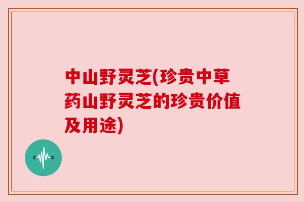 中山野灵芝(珍贵中草药山野灵芝的珍贵价值及用途) 中山野灵芝(珍贵中草药山野灵芝的珍贵价值及用途)