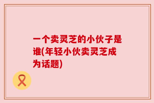一个卖灵芝的小伙子是谁(年轻小伙卖灵芝成为话题) 一个卖灵芝的小伙子是谁(年轻小伙卖灵芝成为话题)