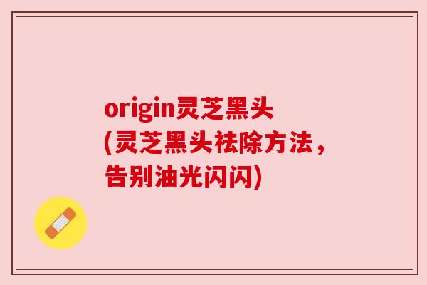 origin灵芝黑头(灵芝黑头祛除方法,告别油光闪闪) origin灵芝黑头(灵芝黑头祛除方法,告别油光闪闪)