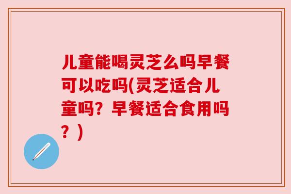 儿童能喝灵芝么吗早餐可以吃吗(灵芝适合儿童吗?早餐适合食用吗?) 儿童能喝灵芝么吗早餐可以吃吗(灵芝适合儿童吗?早餐适合食用吗?)
