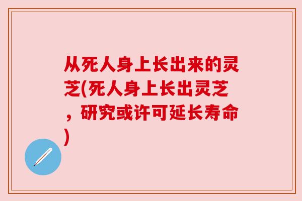 从死人身上长出来的灵芝(死人身上长出灵芝,研究或许可延长寿命) 从死人身上长出来的灵芝(死人身上长出灵芝,研究或许可延长寿命)