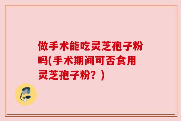 做手术能吃灵芝孢子粉吗(手术期间可否食用灵芝孢子粉?) 做手术能吃灵芝孢子粉吗(手术期间可否食用灵芝孢子粉?)