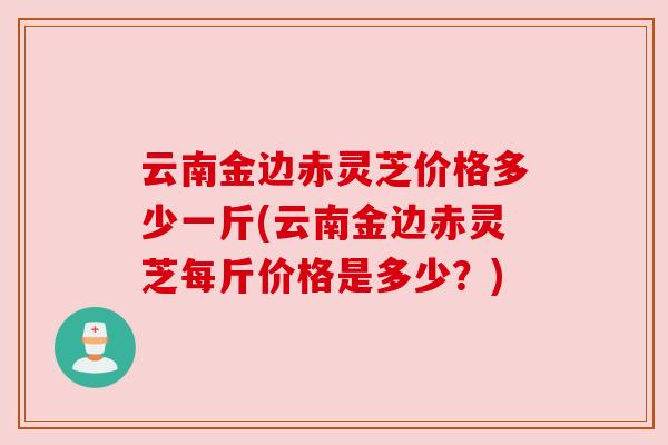 云南金边赤灵芝价格多少一斤(云南金边赤灵芝每斤价格是多少?) 云南金边赤灵芝价格多少一斤(云南金边赤灵芝每斤价格是多少?)