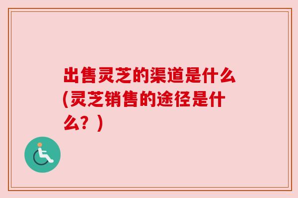 出售灵芝的渠道是什么(灵芝销售的途径是什么？)