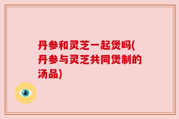 丹参和灵芝一起煲吗(丹参与灵芝共同煲制的汤品)