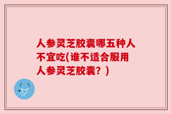 人参灵芝胶囊哪五种人不宜吃(谁不适合服用人参灵芝胶囊？)