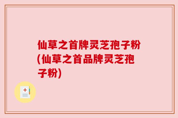 仙草之首牌灵芝孢子粉(仙草之首品牌灵芝孢子粉) 仙草之首牌灵芝孢子粉(仙草之首品牌灵芝孢子粉)