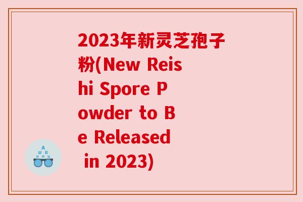 2023年新灵芝孢子粉(New Reishi Spore Powder to Be Released in 2023)