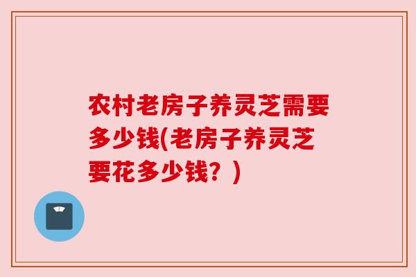 农村老房子养灵芝需要多少钱(老房子养灵芝要花多少钱?) 农村老房子养灵芝需要多少钱(老房子养灵芝要花多少钱?)