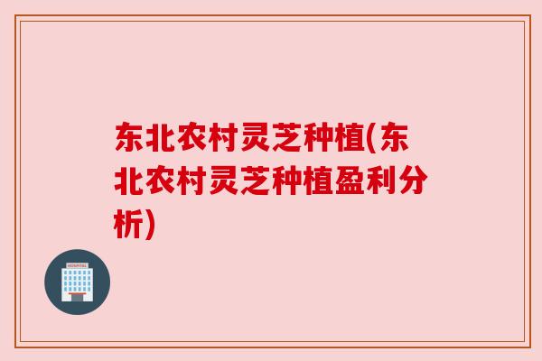 东北农村灵芝种植(东北农村灵芝种植盈利分析)
