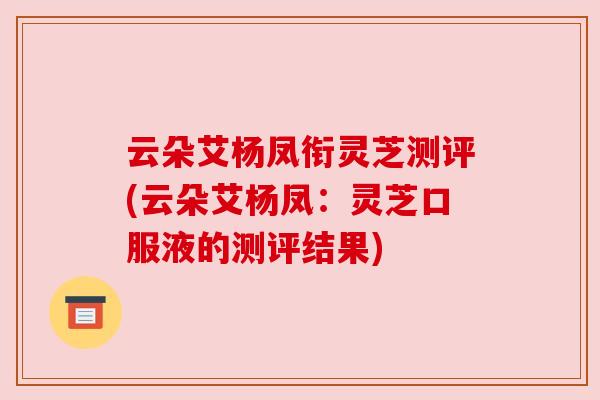 云朵艾杨凤衔灵芝测评(云朵艾杨凤:灵芝口服液的测评结果) 云朵艾杨凤衔灵芝测评(云朵艾杨凤:灵芝口服液的测评结果)