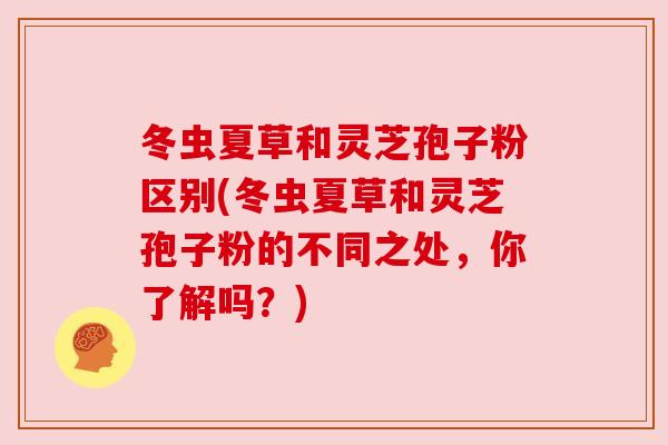 冬虫夏草和灵芝孢子粉区别(冬虫夏草和灵芝孢子粉的不同之处，你了解吗？)