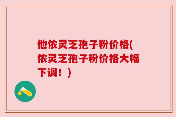 他侬灵芝孢子粉价格(侬灵芝孢子粉价格大幅下调！)