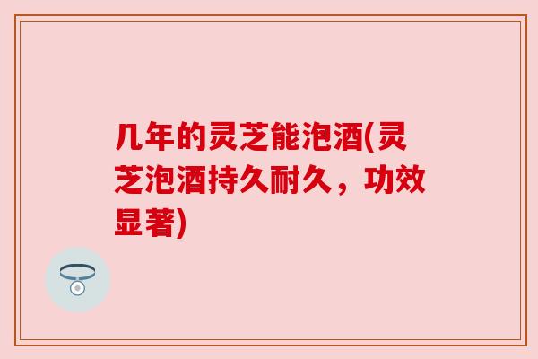 几年的灵芝能泡酒(灵芝泡酒持久耐久,功效显著) 几年的灵芝能泡酒(灵芝泡酒持久耐久,功效显著)