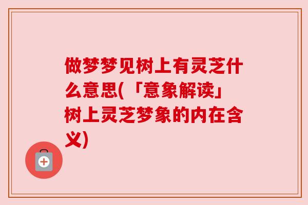 做梦梦见树上有灵芝什么意思(「意象解读」树上灵芝梦象的内在含义) 做梦梦见树上有灵芝什么意思(「意象解读」树上灵芝梦象的内在含义)