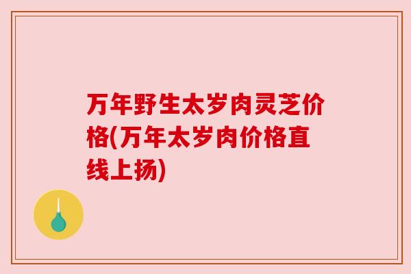 万年野生太岁肉灵芝价格(万年太岁肉价格直线上扬)