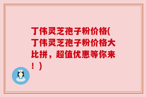 丁伟灵芝孢子粉价格(丁伟灵芝孢子粉价格大比拼,超值优惠等你来!) 丁伟灵芝孢子粉价格(丁伟灵芝孢子粉价格大比拼,超值优惠等你来!)