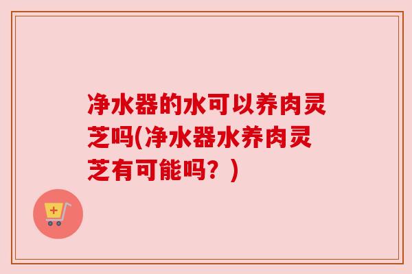 净水器的水可以养肉灵芝吗(净水器水养肉灵芝有可能吗?) 净水器的水可以养肉灵芝吗(净水器水养肉灵芝有可能吗?)