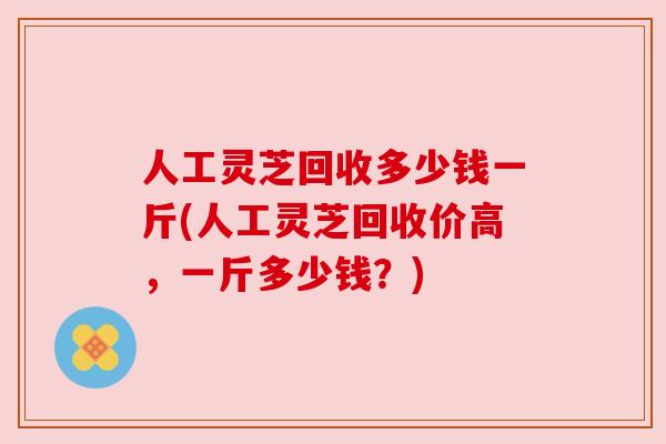 人工灵芝回收多少钱一斤(人工灵芝回收价高,一斤多少钱?) 人工灵芝回收多少钱一斤(人工灵芝回收价高,一斤多少钱?)