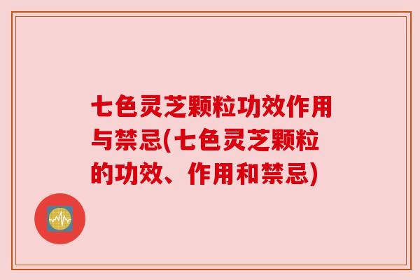 七色灵芝颗粒功效作用与禁忌(七色灵芝颗粒的功效、作用和禁忌)