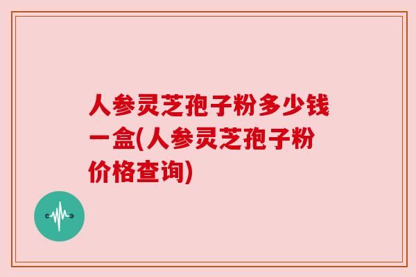人参灵芝孢子粉多少钱一盒(人参灵芝孢子粉价格查询) 人参灵芝孢子粉多少钱一盒(人参灵芝孢子粉价格查询)