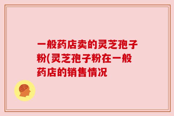 一般药店卖的灵芝孢子粉(灵芝孢子粉在一般药店的销售情况
