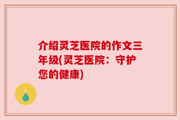 介绍灵芝医院的作文三年级(灵芝医院:守护您的健康) 介绍灵芝医院的作文三年级(灵芝医院:守护您的健康)