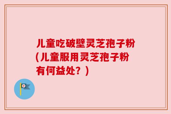 儿童吃破壁灵芝孢子粉(儿童服用灵芝孢子粉有何益处？)