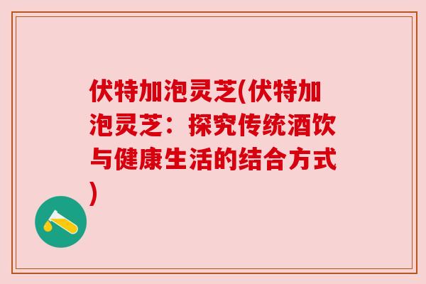 伏特加泡灵芝(伏特加泡灵芝：探究传统酒饮与健康生活的结合方式)