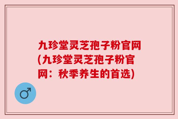 九珍堂灵芝孢子粉官网(九珍堂灵芝孢子粉官网:秋季养生的首选) 九珍堂灵芝孢子粉官网(九珍堂灵芝孢子粉官网:秋季养生的首选)