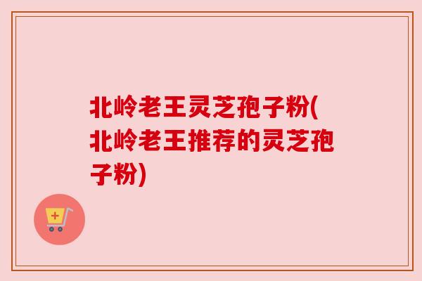 北岭老王灵芝孢子粉(北岭老王推荐的灵芝孢子粉) 北岭老王灵芝孢子粉(北岭老王推荐的灵芝孢子粉)