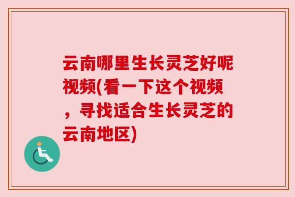 云南哪里生长灵芝好呢视频(看一下这个视频，寻找适合生长灵芝的云南地区)