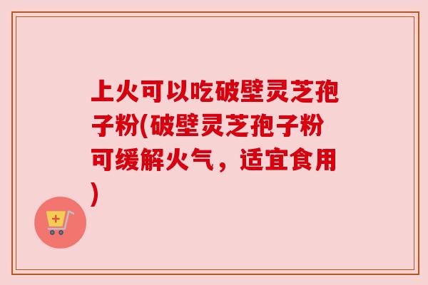 上火可以吃破壁灵芝孢子粉(破壁灵芝孢子粉可缓解火气，适宜食用)