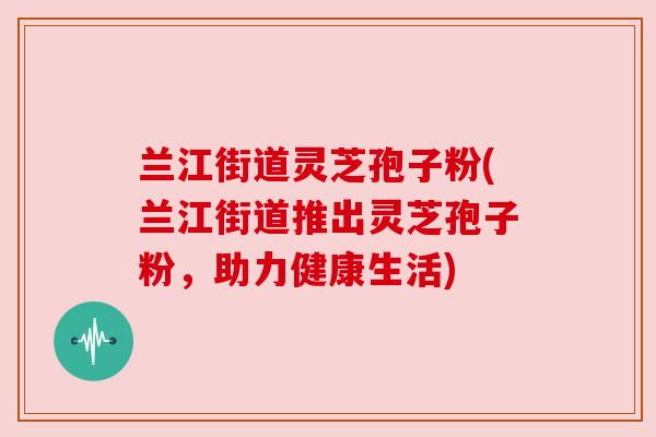 兰江街道灵芝孢子粉(兰江街道推出灵芝孢子粉,助力健康生活) 兰江街道灵芝孢子粉(兰江街道推出灵芝孢子粉,助力健康生活)