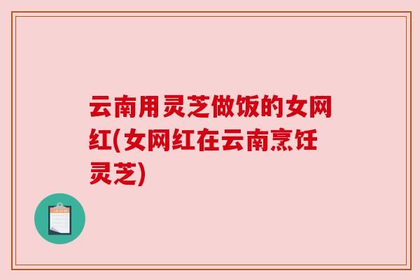 云南用灵芝做饭的女网红(女网红在云南烹饪灵芝) 云南用灵芝做饭的女网红(女网红在云南烹饪灵芝)