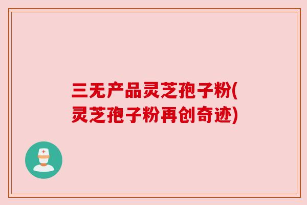 三无产品灵芝孢子粉(灵芝孢子粉再创奇迹) 三无产品灵芝孢子粉(灵芝孢子粉再创奇迹)