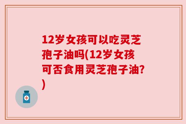 12岁女孩可以吃灵芝孢子油吗(12岁女孩可否食用灵芝孢子油?) 12岁女孩可以吃灵芝孢子油吗(12岁女孩可否食用灵芝孢子油?)