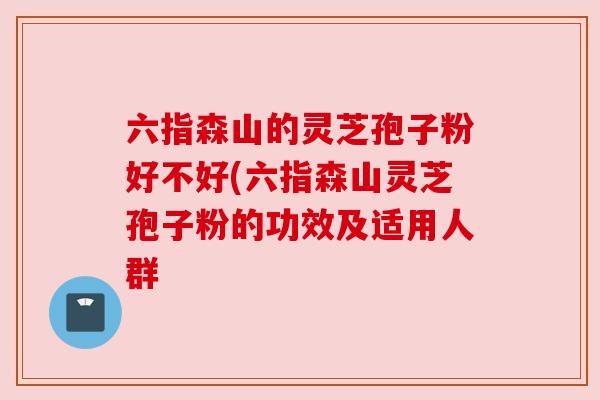六指森山的灵芝孢子粉好不好(六指森山灵芝孢子粉的功效及适用人群 六指森山的灵芝孢子粉好不好(六指森山灵芝孢子粉的功效及适用人群