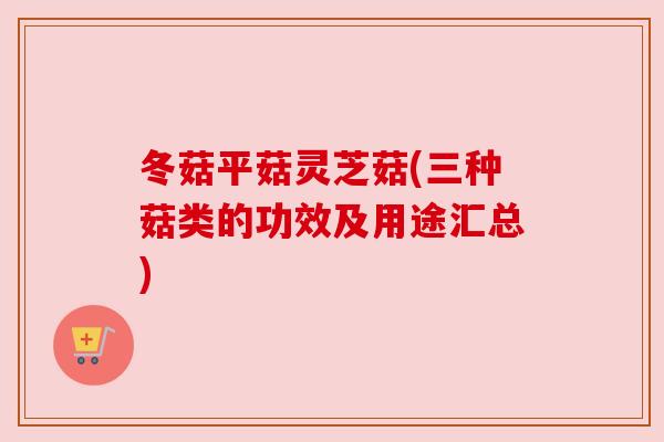 冬菇平菇灵芝菇(三种菇类的功效及用途汇总)