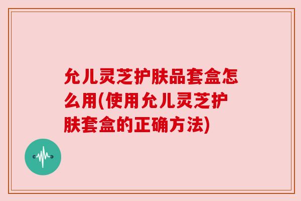 允儿灵芝护肤品套盒怎么用(使用允儿灵芝护肤套盒的正确方法) 允儿灵芝护肤品套盒怎么用(使用允儿灵芝护肤套盒的正确方法)