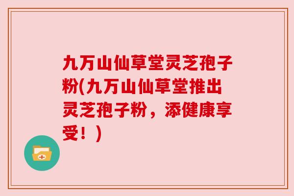 九万山仙草堂灵芝孢子粉(九万山仙草堂推出灵芝孢子粉,添健康享受!) 九万山仙草堂灵芝孢子粉(九万山仙草堂推出灵芝孢子粉,添健康享受!)