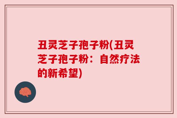 丑灵芝子孢子粉(丑灵芝子孢子粉:自然疗法的新希望) 丑灵芝子孢子粉(丑灵芝子孢子粉:自然疗法的新希望)