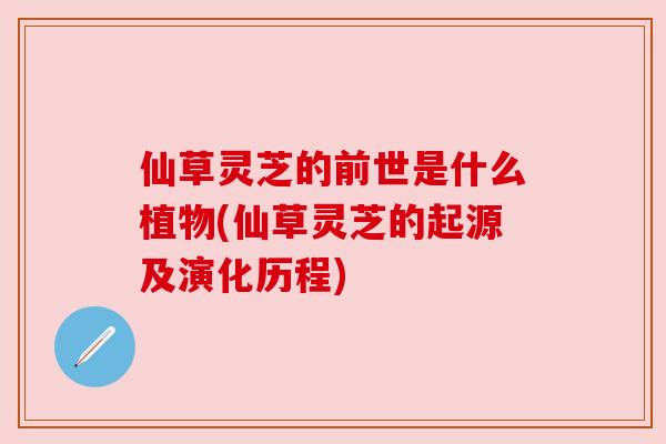 仙草灵芝的前世是什么植物(仙草灵芝的起源及演化历程) 仙草灵芝的前世是什么植物(仙草灵芝的起源及演化历程)