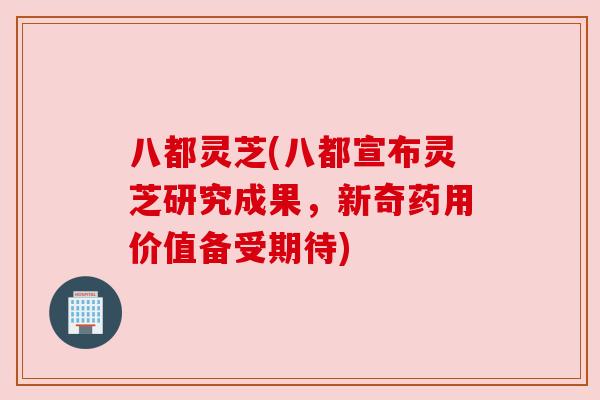 八都灵芝(八都宣布灵芝研究成果，新奇药用价值备受期待)