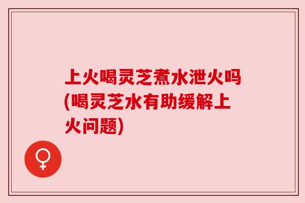 上火喝灵芝煮水泄火吗(喝灵芝水有助缓解上火问题) 上火喝灵芝煮水泄火吗(喝灵芝水有助缓解上火问题)