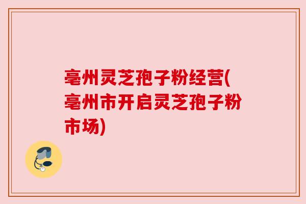 亳州灵芝孢子粉经营(亳州市开启灵芝孢子粉市场)