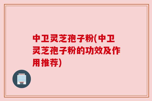 中卫灵芝孢子粉(中卫灵芝孢子粉的功效及作用推荐) 中卫灵芝孢子粉(中卫灵芝孢子粉的功效及作用推荐)
