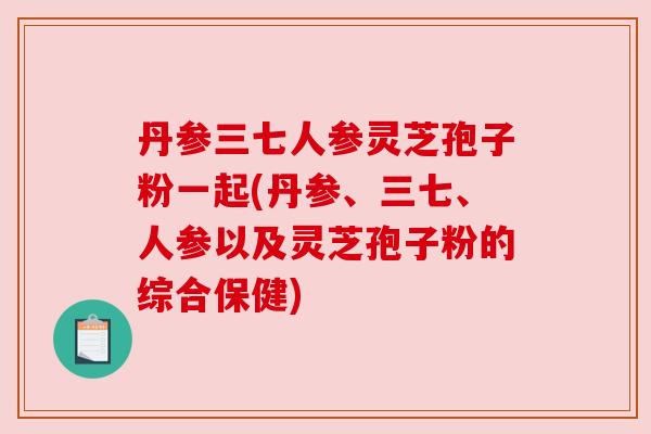 丹参三七人参灵芝孢子粉一起(丹参、三七、人参以及灵芝孢子粉的综合保健) 丹参三七人参灵芝孢子粉一起(丹参、三七、人参以及灵芝孢子粉的综合保健)