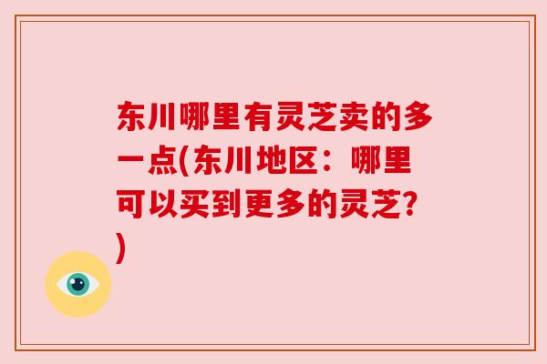 东川哪里有灵芝卖的多一点(东川地区:哪里可以买到更多的灵芝?) 东川哪里有灵芝卖的多一点(东川地区:哪里可以买到更多的灵芝?)